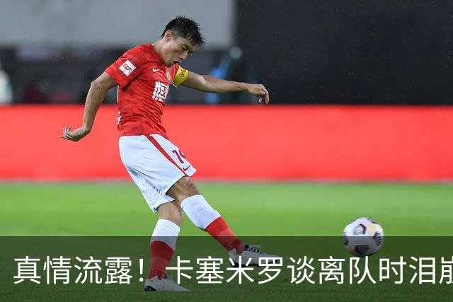 真情流露！卡塞米罗谈离队时泪崩：这是难以置信的4年，我爱曼联