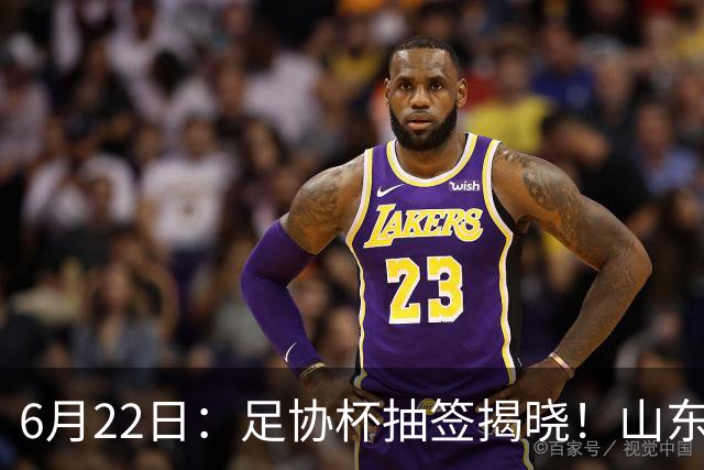 6月22日：足协杯抽签揭晓！山东泰山能否靠“神签”避开海港申花，逆袭卫冕？